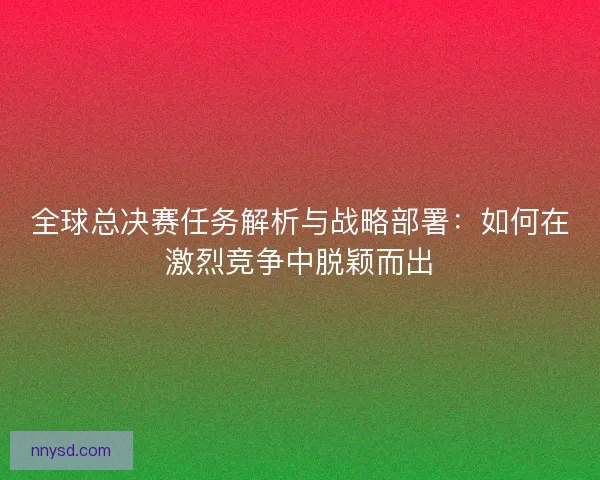 全球总决赛任务解析与战略部署：如何在激烈竞争中脱颖而出