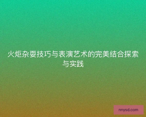 火炬杂耍技巧与表演艺术的完美结合探索与实践