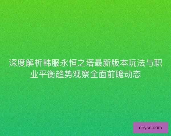 深度解析韩服永恒之塔最新版本玩法与职业平衡趋势观察全面前瞻动态