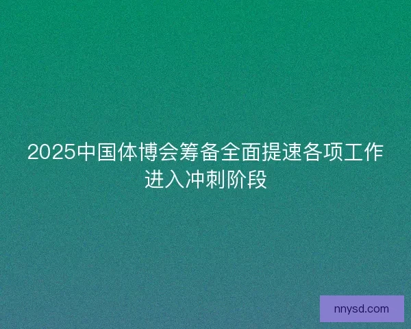 2025中国体博会筹备全面提速各项工作进入冲刺阶段
