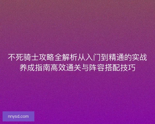 不死骑士攻略全解析从入门到精通的实战养成指南高效通关与阵容搭配技巧