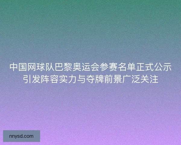 中国网球队巴黎奥运会参赛名单正式公示引发阵容实力与夺牌前景广泛关注