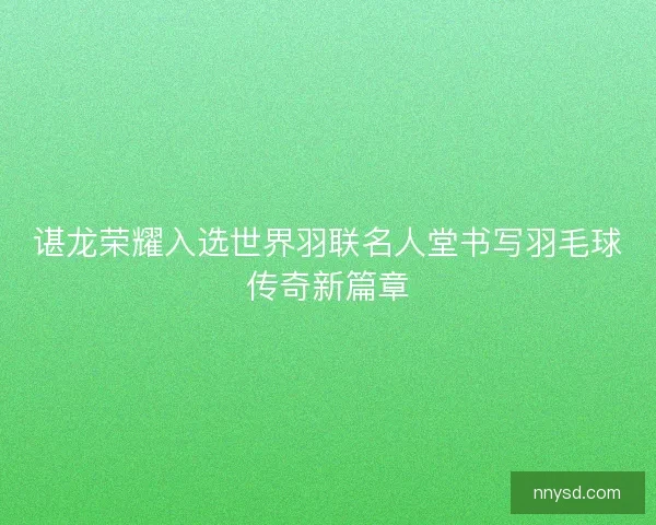 谌龙荣耀入选世界羽联名人堂书写羽毛球传奇新篇章