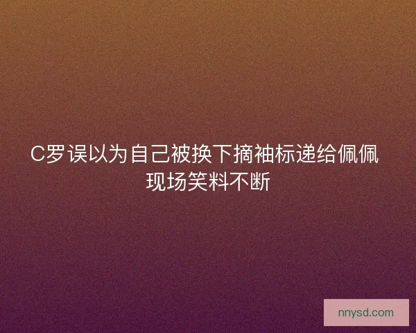 C罗误以为自己被换下摘袖标递给佩佩 现场笑料不断