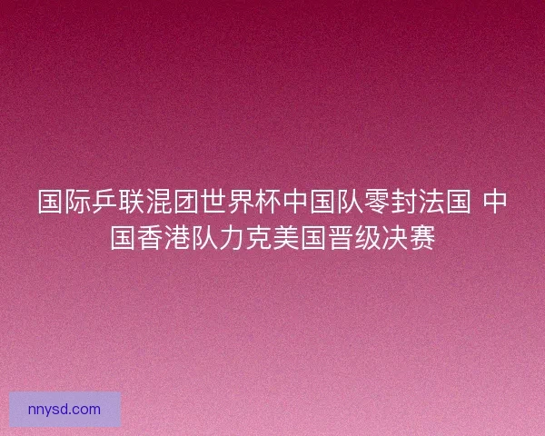 国际乒联混团世界杯中国队零封法国 中国香港队力克美国晋级决赛