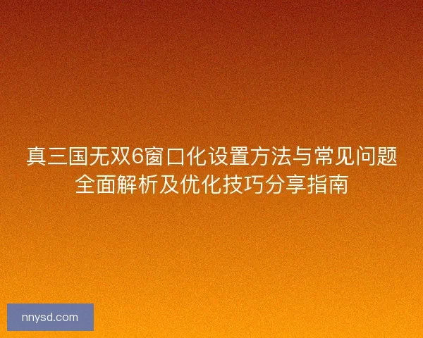 真三国无双6窗口化设置方法与常见问题全面解析及优化技巧分享指南