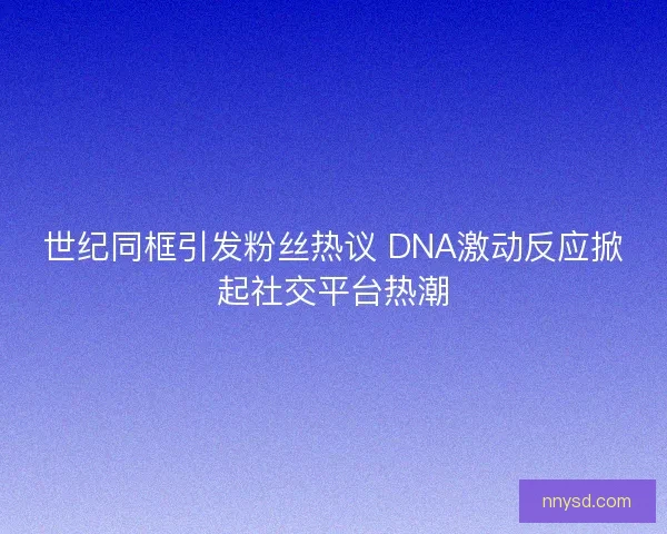 世纪同框引发粉丝热议 DNA激动反应掀起社交平台热潮