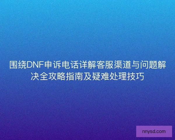 围绕DNF申诉电话详解客服渠道与问题解决全攻略指南及疑难处理技巧