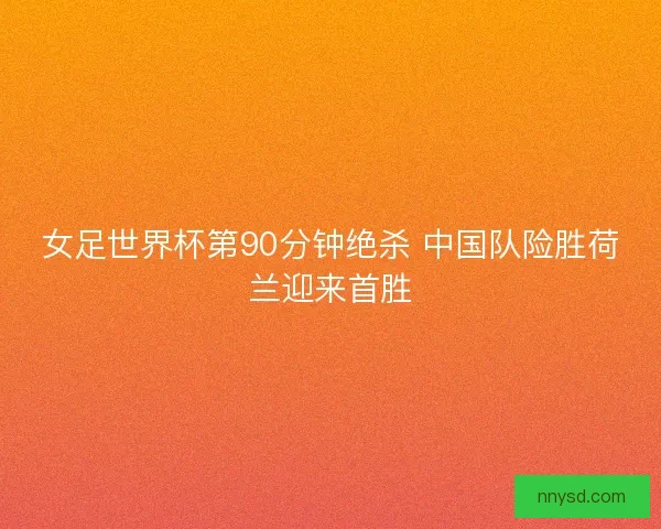 女足世界杯第90分钟绝杀 中国队险胜荷兰迎来首胜
