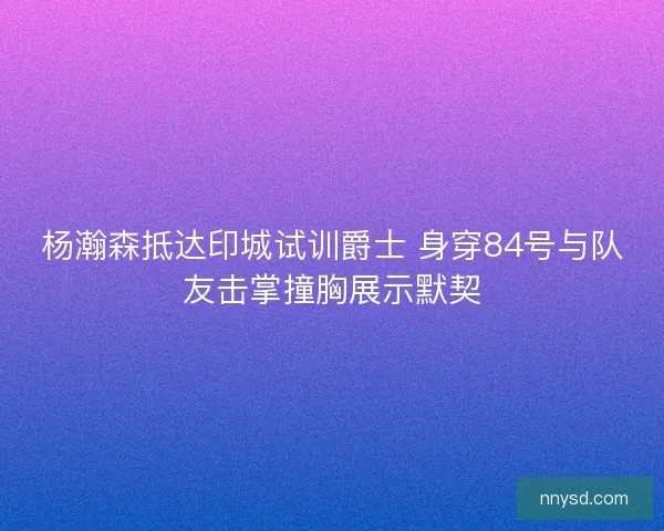 杨瀚森抵达印城试训爵士 身穿84号与队友击掌撞胸展示默契