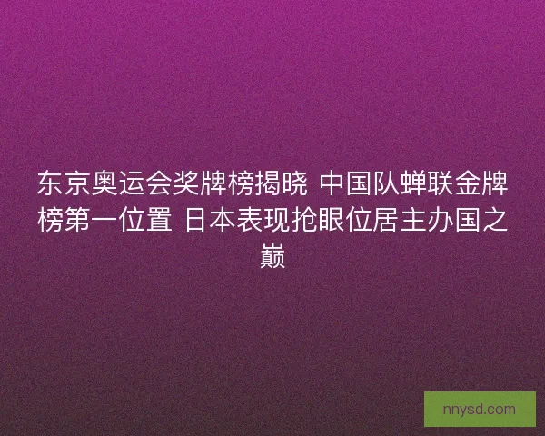 东京奥运会奖牌榜揭晓 中国队蝉联金牌榜第一位置 日本表现抢眼位居主办国之巅