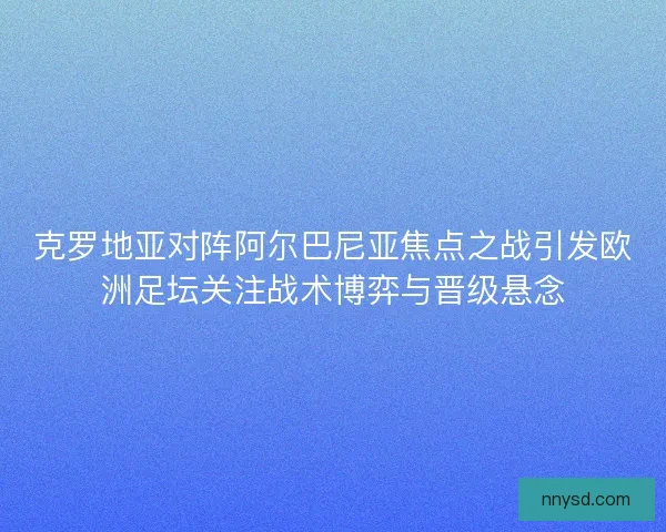 克罗地亚对阵阿尔巴尼亚焦点之战引发欧洲足坛关注战术博弈与晋级悬念