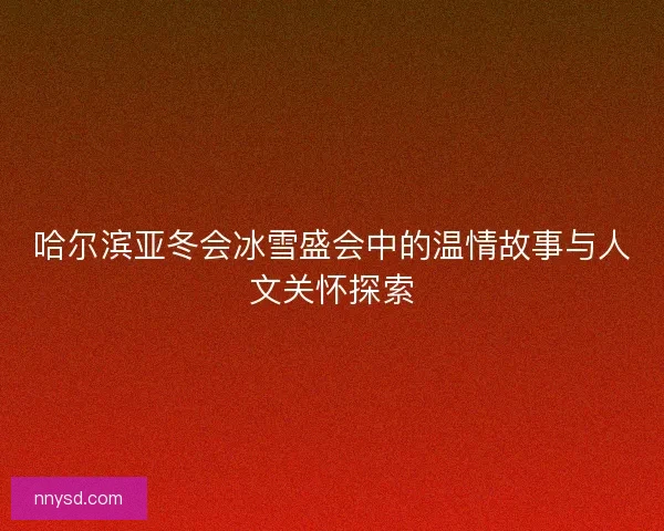 哈尔滨亚冬会冰雪盛会中的温情故事与人文关怀探索
