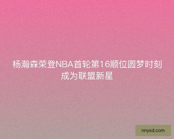 杨瀚森荣登NBA首轮第16顺位圆梦时刻成为联盟新星