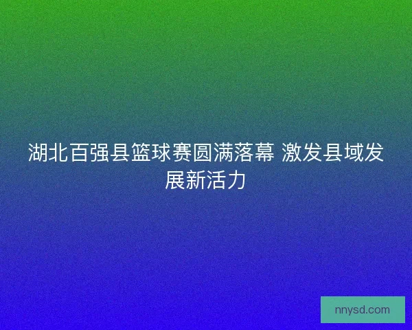 湖北百强县篮球赛圆满落幕 激发县域发展新活力