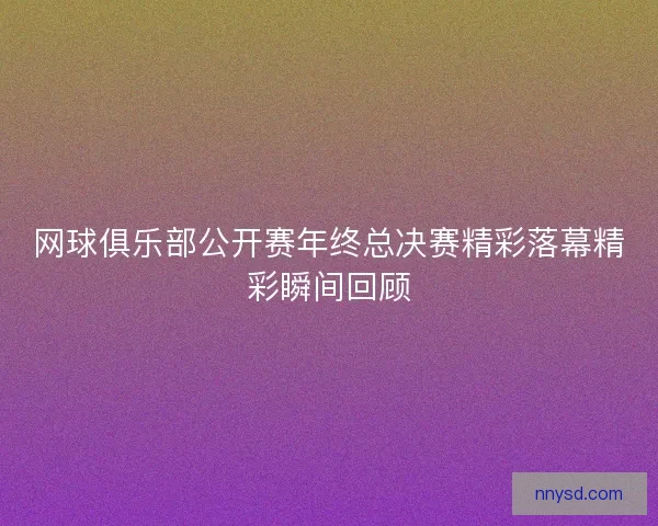 网球俱乐部公开赛年终总决赛精彩落幕精彩瞬间回顾