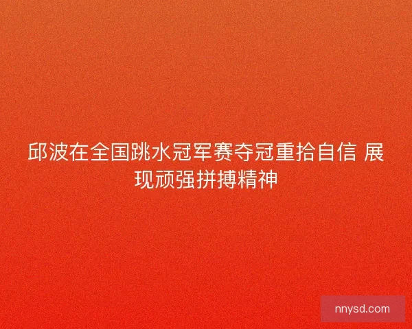 邱波在全国跳水冠军赛夺冠重拾自信 展现顽强拼搏精神