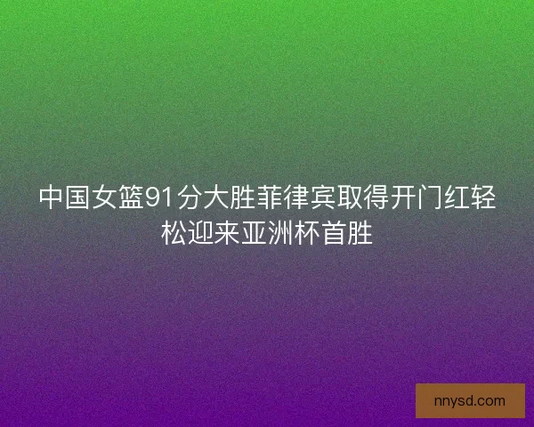 中国女篮91分大胜菲律宾取得开门红轻松迎来亚洲杯首胜