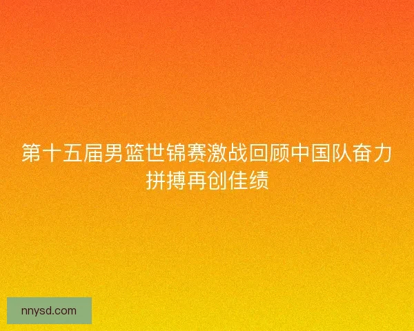 第十五届男篮世锦赛激战回顾中国队奋力拼搏再创佳绩