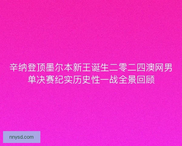 辛纳登顶墨尔本新王诞生二零二四澳网男单决赛纪实历史性一战全景回顾