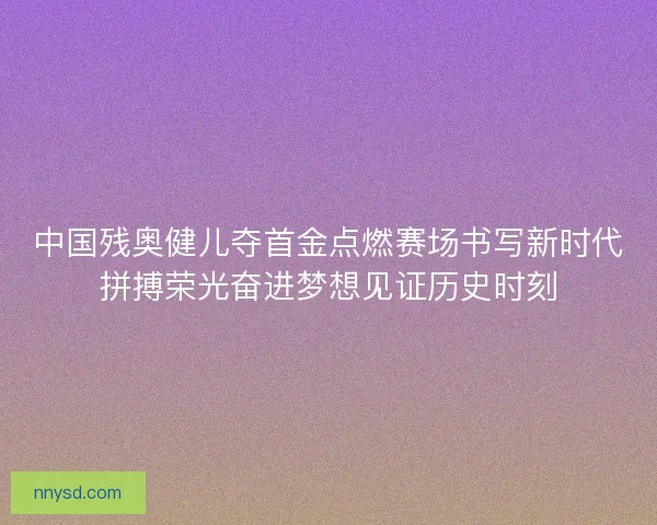 中国残奥健儿夺首金点燃赛场书写新时代拼搏荣光奋进梦想见证历史时刻