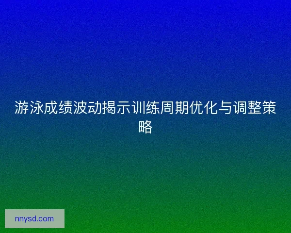 游泳成绩波动揭示训练周期优化与调整策略