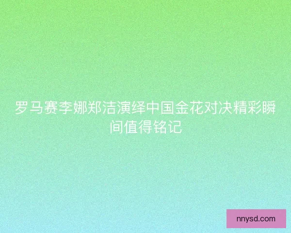 罗马赛李娜郑洁演绎中国金花对决精彩瞬间值得铭记