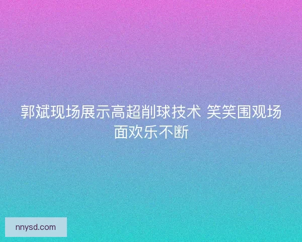 郭斌现场展示高超削球技术 笑笑围观场面欢乐不断