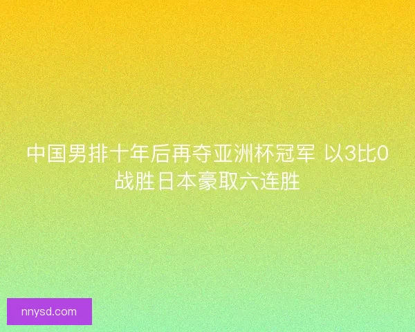 中国男排十年后再夺亚洲杯冠军 以3比0战胜日本豪取六连胜