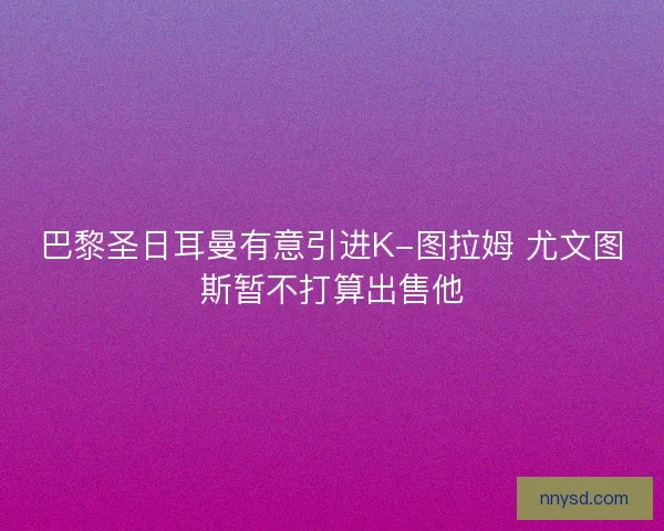 巴黎圣日耳曼有意引进K-图拉姆 尤文图斯暂不打算出售他