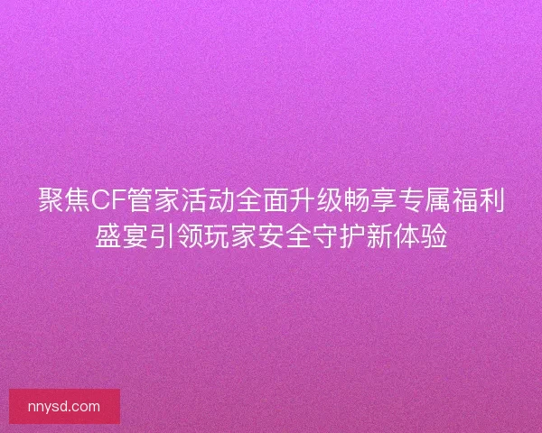 聚焦CF管家活动全面升级畅享专属福利盛宴引领玩家安全守护新体验