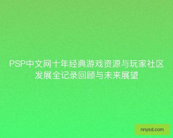 PSP中文网十年经典游戏资源与玩家社区发展全记录回顾与未来展望