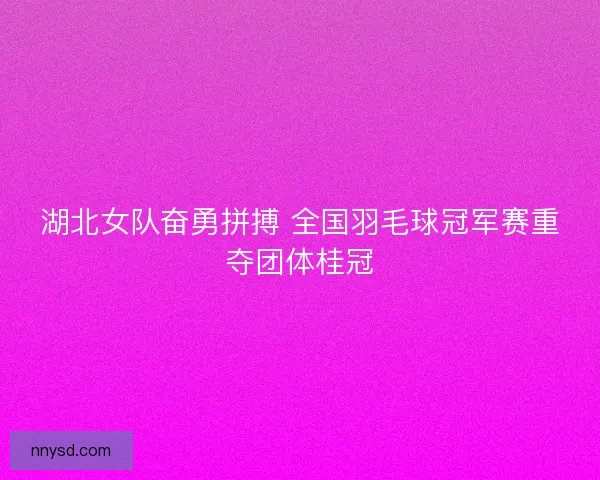 湖北女队奋勇拼搏 全国羽毛球冠军赛重夺团体桂冠