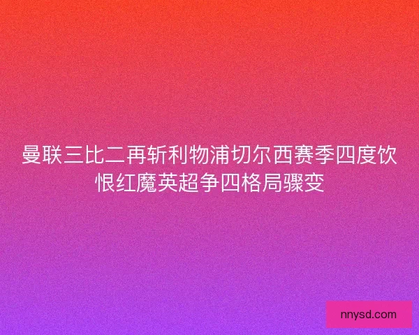 曼联三比二再斩利物浦切尔西赛季四度饮恨红魔英超争四格局骤变