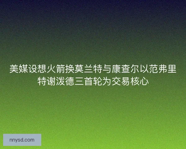 美媒设想火箭换莫兰特与康查尔以范弗里特谢泼德三首轮为交易核心