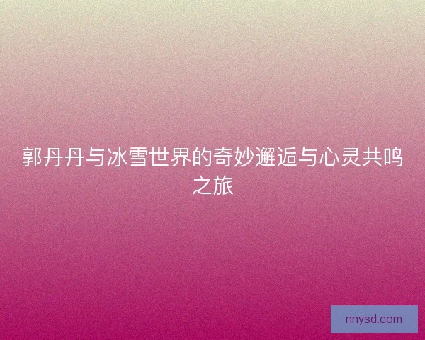 郭丹丹与冰雪世界的奇妙邂逅与心灵共鸣之旅