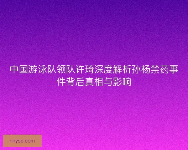 中国游泳队领队许琦深度解析孙杨禁药事件背后真相与影响