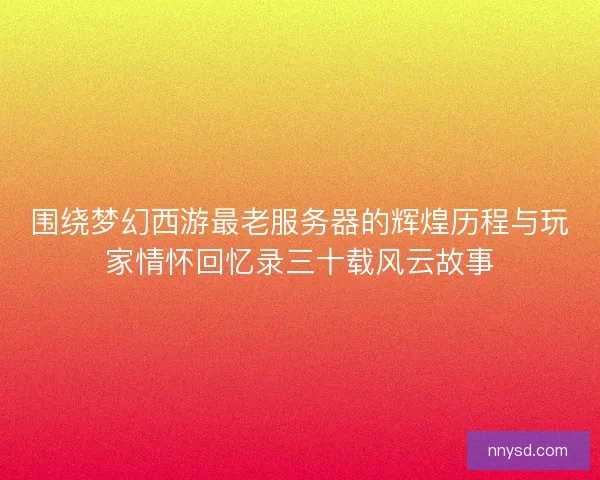 围绕梦幻西游最老服务器的辉煌历程与玩家情怀回忆录三十载风云故事 围绕梦幻西游最老服务器的辉煌历程与玩家情怀回忆录三十载风云故事