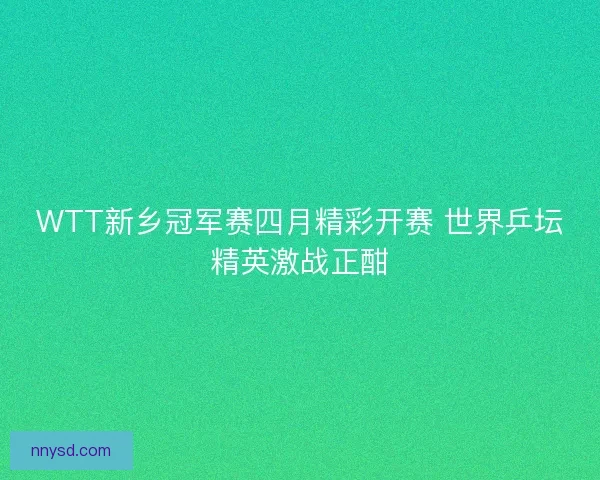 WTT新乡冠军赛四月精彩开赛 世界乒坛精英激战正酣