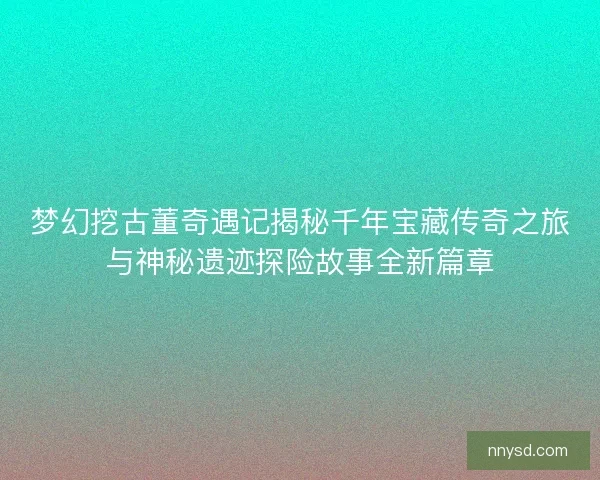 梦幻挖古董奇遇记揭秘千年宝藏传奇之旅与神秘遗迹探险故事全新篇章